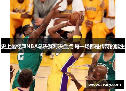 史上最经典NBA总决赛对决盘点 每一场都是传奇的诞生 史上最经典NBA总决赛对决盘点 每一场都是传奇的诞生