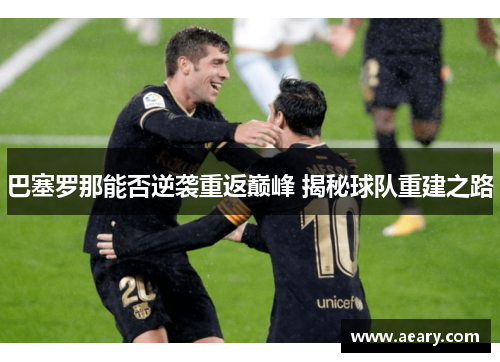 巴塞罗那能否逆袭重返巅峰 揭秘球队重建之路 巴塞罗那能否逆袭重返巅峰 揭秘球队重建之路