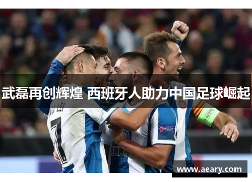 武磊再创辉煌 西班牙人助力中国足球崛起 武磊再创辉煌 西班牙人助力中国足球崛起