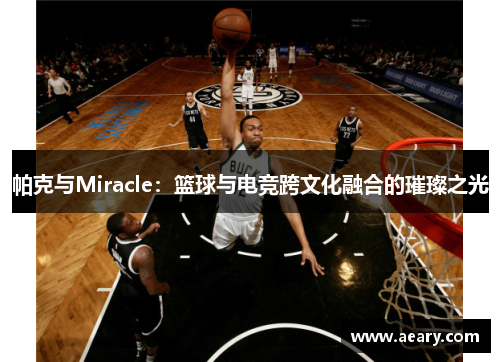 帕克与Miracle：篮球与电竞跨文化融合的璀璨之光