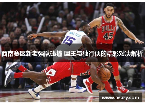西南赛区新老强队碰撞 国王与独行侠的精彩对决解析
