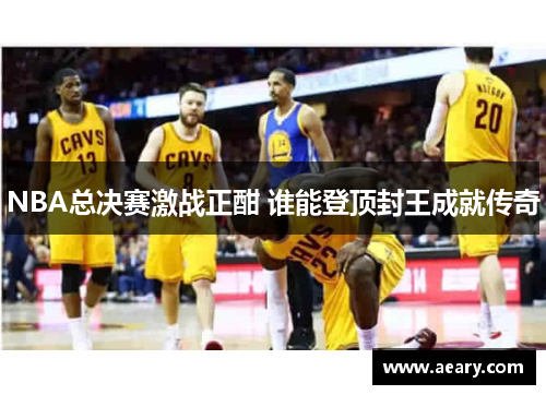 NBA总决赛激战正酣 谁能登顶封王成就传奇