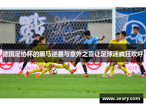 德国足协杯的黑马逆袭与意外之喜让足球迷疯狂欢呼 德国足协杯的黑马逆袭与意外之喜让足球迷疯狂欢呼